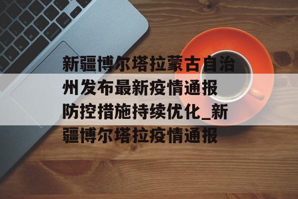 新疆博尔塔拉蒙古自治州发布最新疫情通报 防控措施持续优化_新疆博尔塔拉疫情通报
